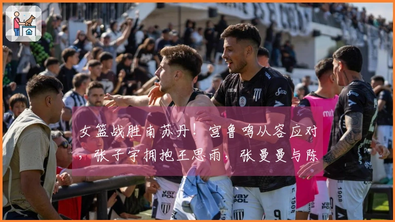 女篮战胜南苏丹！宫鲁鸣从容应对，张子宇拥抱王思雨，张曼曼与陈玉婕回顾总结！