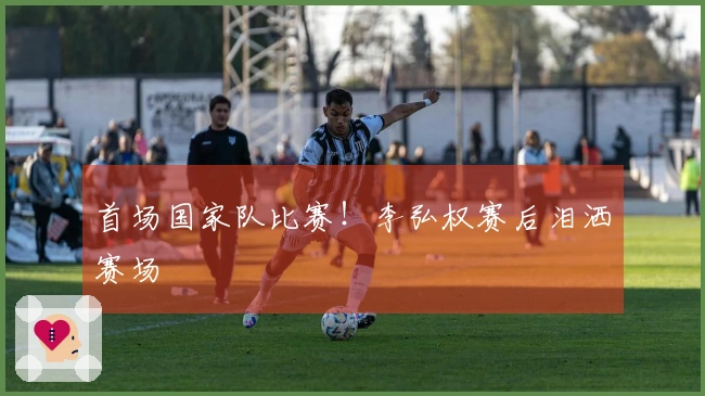 首场国家队比赛！李弘权赛后泪洒赛场