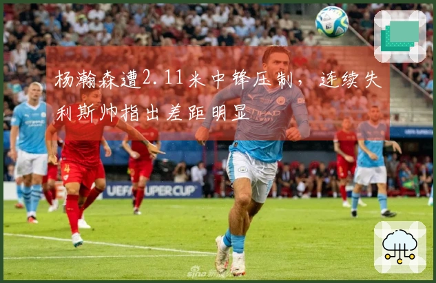 杨瀚森遭2.11米中锋压制，连续失利斯帅指出差距明显