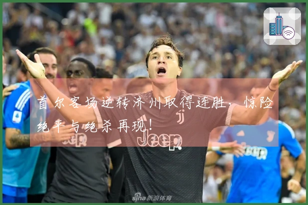 首尔客场逆转济州取得连胜，惊险绝平与绝杀再现！