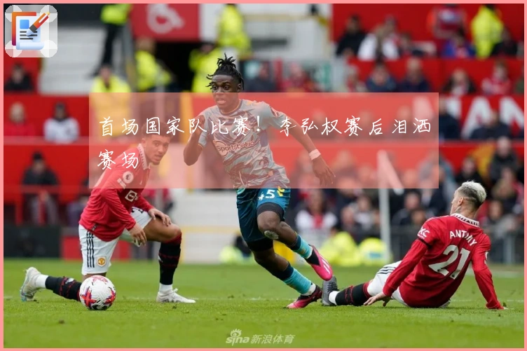 首场国家队比赛！李弘权赛后泪洒赛场