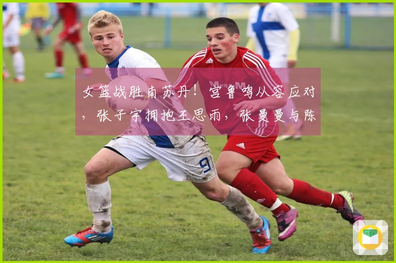 女篮战胜南苏丹！宫鲁鸣从容应对，张子宇拥抱王思雨，张曼曼与陈玉婕回顾总结！