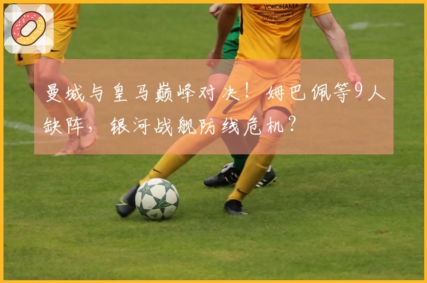 曼城与皇马巅峰对决！姆巴佩等9人缺阵，银河战舰防线危机？