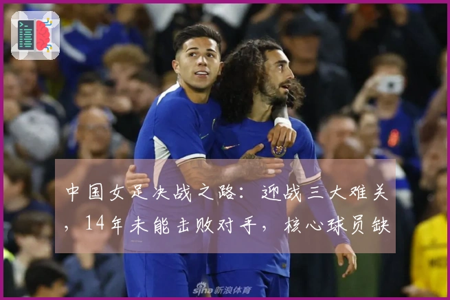 中国女足决战之路：迎战三大难关，14年未能击败对手，核心球员缺席