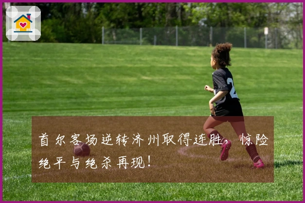 首尔客场逆转济州取得连胜，惊险绝平与绝杀再现！