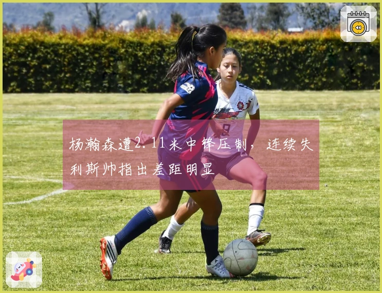 杨瀚森遭2.11米中锋压制，连续失利斯帅指出差距明显