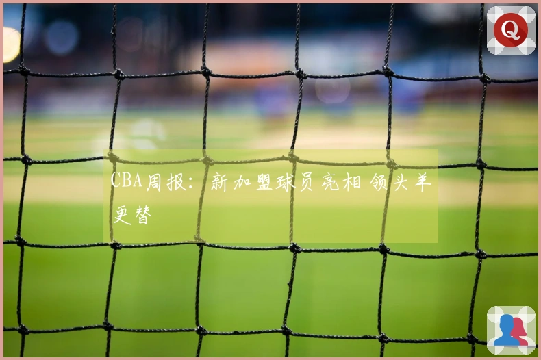 CBA周报：新加盟球员亮相 领头羊更替