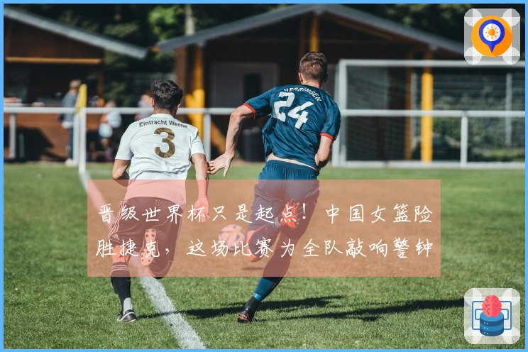 晋级世界杯只是起点！中国女篮险胜捷克，这场比赛为全队敲响警钟