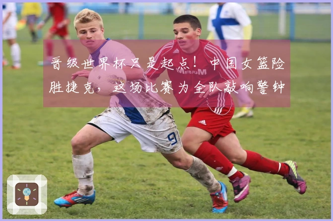 晋级世界杯只是起点！中国女篮险胜捷克，这场比赛为全队敲响警钟