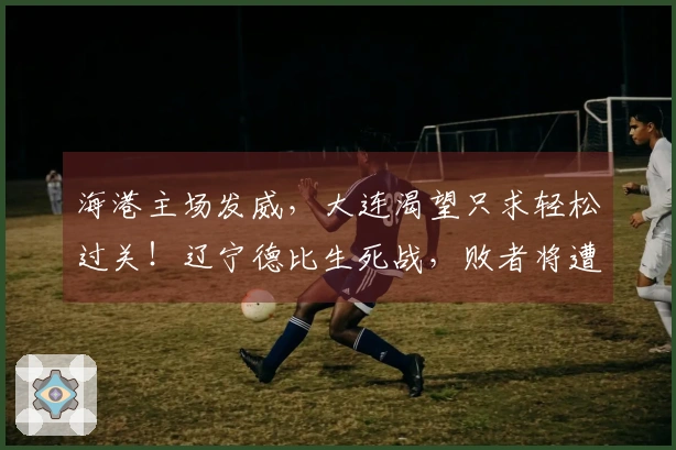 海港主场发威，大连渴望只求轻松过关！辽宁德比生死战，败者将遭解职